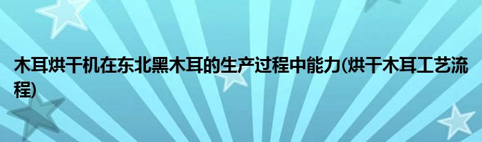 木耳烘干機(jī)在東北黑木耳的生產(chǎn)過程中能力(烘干木耳工藝流程)