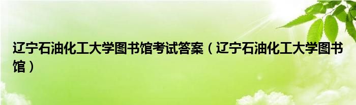 遼寧石油化工大學(xué)圖書館考試答案（遼寧石油化工大學(xué)圖書館）