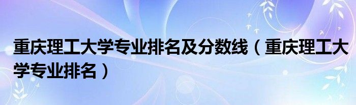 重慶理工大學專業(yè)排名及分數(shù)線（重慶理工大學專業(yè)排名）