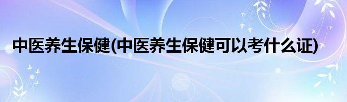 中醫(yī)養(yǎng)生保健(中醫(yī)養(yǎng)生保健可以考什么證)