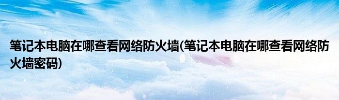 筆記本電腦在哪查看網絡防火墻(筆記本電腦在哪查看網絡防火墻密碼)