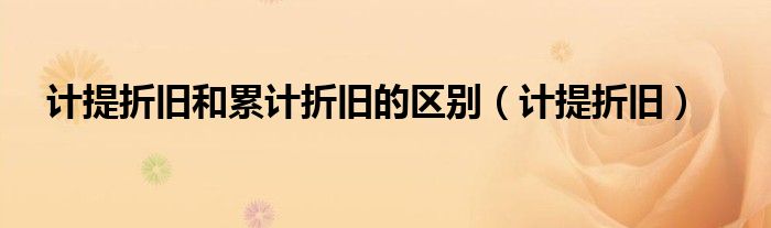 計提折舊和累計折舊的區(qū)別（計提折舊）