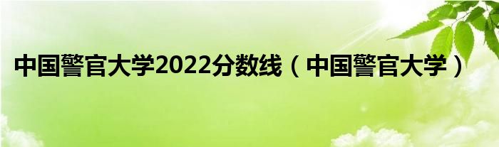 中國警官大學(xué)2022分?jǐn)?shù)線（中國警官大學(xué)）