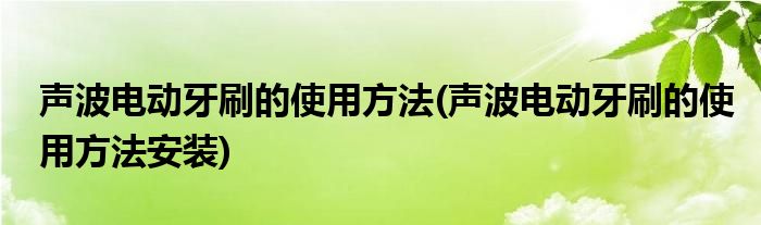 聲波電動牙刷的使用方法(聲波電動牙刷的使用方法安裝)