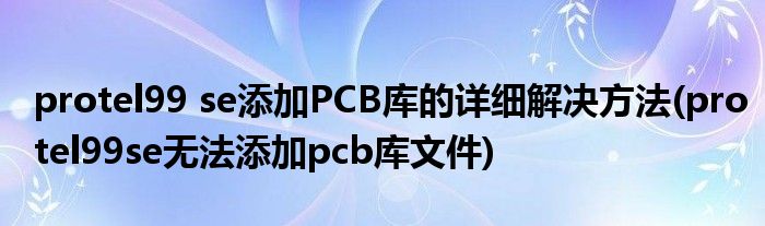 protel99 se添加PCB庫(kù)的詳細(xì)解決方法(protel99se無(wú)法添加pcb庫(kù)文件)