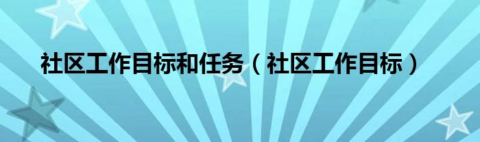 社區(qū)工作目標(biāo)和任務(wù)（社區(qū)工作目標(biāo)）