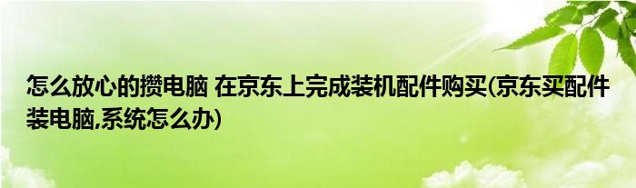 怎么放心的攢電腦 在京東上完成裝機(jī)配件購(gòu)買(京東買配件裝電腦,系統(tǒng)怎么辦)