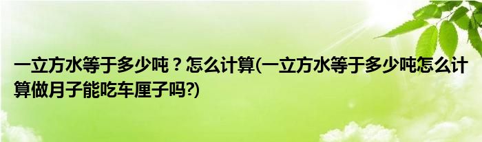 一立方水等于多少噸？怎么計(jì)算(一立方水等于多少噸怎么計(jì)算做月子能吃車?yán)遄訂?)