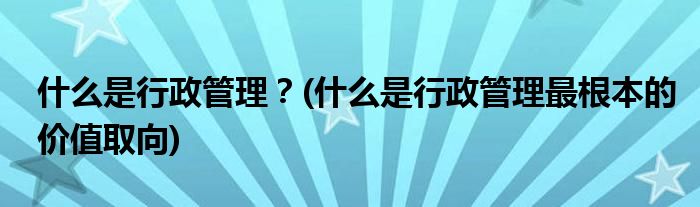 什么是行政管理？(什么是行政管理最根本的價值取向)