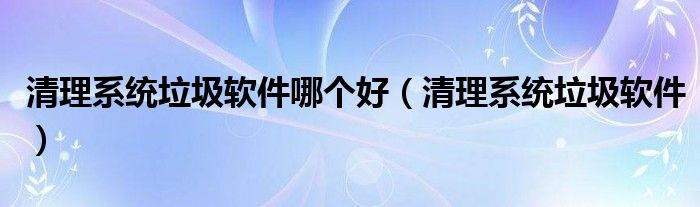 清理系統(tǒng)垃圾軟件哪個好（清理系統(tǒng)垃圾軟件）