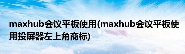 maxhub會議平板使用(maxhub會議平板使用投屏器左上角商標)