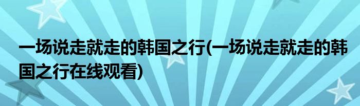 一場說走就走的韓國之行(一場說走就走的韓國之行在線觀看)