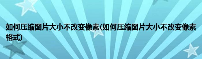 如何壓縮圖片大小不改變像素(如何壓縮圖片大小不改變像素格式)