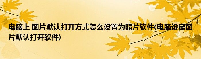 電腦上 圖片默認(rèn)打開方式怎么設(shè)置為照片軟件(電腦設(shè)定圖片默認(rèn)打開軟件)