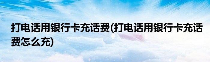 打電話用銀行卡充話費(fèi)(打電話用銀行卡充話費(fèi)怎么充)