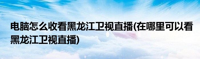 電腦怎么收看黑龍江衛(wèi)視直播(在哪里可以看黑龍江衛(wèi)視直播)