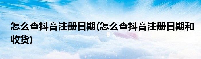 怎么查抖音注冊日期(怎么查抖音注冊日期和收貨)