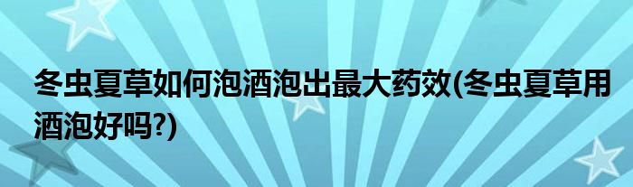 冬蟲(chóng)夏草如何泡酒泡出最大藥效(冬蟲(chóng)夏草用酒泡好嗎?)