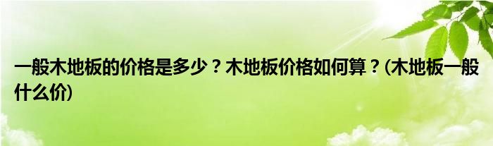 一般木地板的價(jià)格是多少？木地板價(jià)格如何算？(木地板一般什么價(jià))