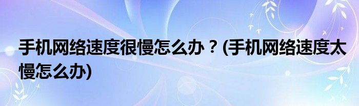 手機(jī)網(wǎng)絡(luò)速度很慢怎么辦？(手機(jī)網(wǎng)絡(luò)速度太慢怎么辦)