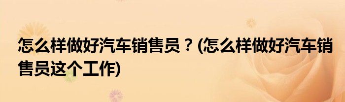 怎么樣做好汽車銷售員？(怎么樣做好汽車銷售員這個(gè)工作)