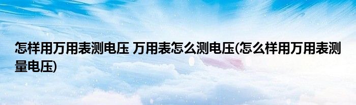 怎樣用萬用表測電壓 萬用表怎么測電壓(怎么樣用萬用表測量電壓)