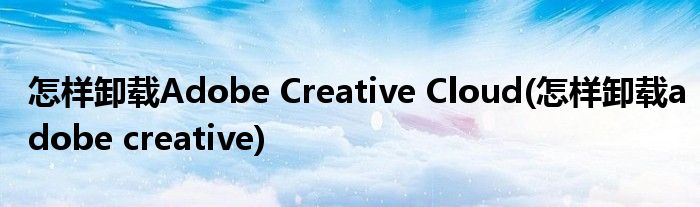 怎樣卸載Adobe Creative Cloud(怎樣卸載adobe creative)