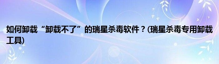 如何卸載“卸載不了”的瑞星殺毒軟件？(瑞星殺毒專用卸載工具)