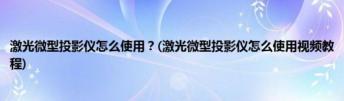 激光微型投影儀怎么使用？(激光微型投影儀怎么使用視頻教程)