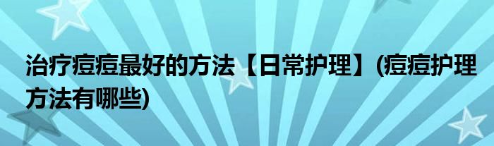 治療痘痘最好的方法【日常護理】(痘痘護理方法有哪些)