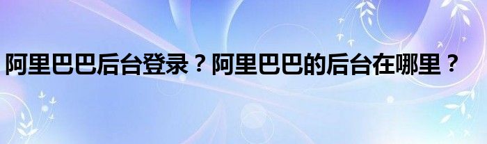 阿里巴巴后臺登錄？阿里巴巴的后臺在哪里？