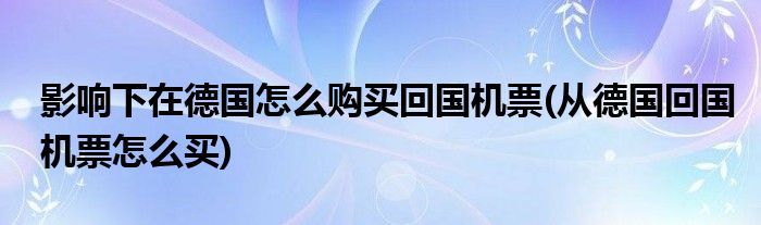 影響下在德國(guó)怎么購(gòu)買回國(guó)機(jī)票(從德國(guó)回國(guó)機(jī)票怎么買)