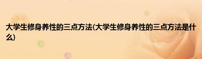 大學生修身養(yǎng)性的三點方法(大學生修身養(yǎng)性的三點方法是什么)