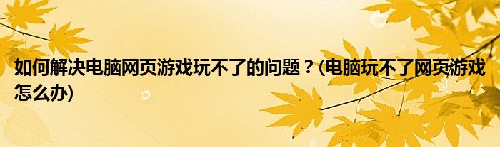 如何解決電腦網(wǎng)頁游戲玩不了的問題？(電腦玩不了網(wǎng)頁游戲怎么辦)