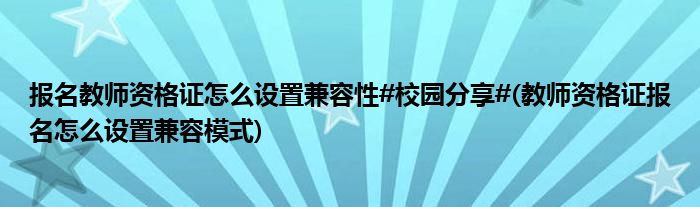 報名教師資格證怎么設(shè)置兼容性#校園分享#(教師資格證報名怎么設(shè)置兼容模式)