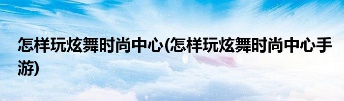 怎樣玩炫舞時(shí)尚中心(怎樣玩炫舞時(shí)尚中心手游)