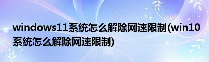 windows11系統(tǒng)怎么解除網(wǎng)速限制(win10系統(tǒng)怎么解除網(wǎng)速限制)