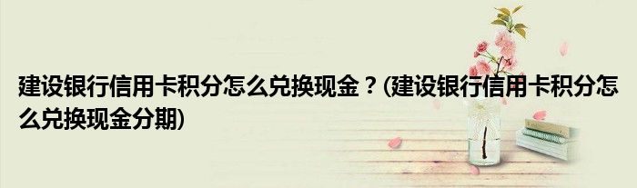 建設銀行信用卡積分怎么兌換現金？(建設銀行信用卡積分怎么兌換現金分期)