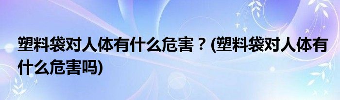 塑料袋對(duì)人體有什么危害？(塑料袋對(duì)人體有什么危害嗎)