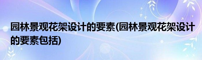 園林景觀花架設(shè)計(jì)的要素(園林景觀花架設(shè)計(jì)的要素包括)