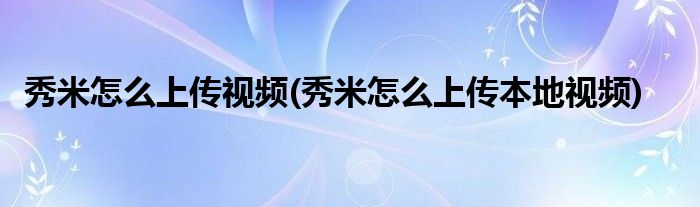 秀米怎么上傳視頻(秀米怎么上傳本地視頻)