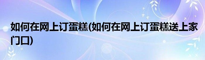 如何在網(wǎng)上訂蛋糕(如何在網(wǎng)上訂蛋糕送上家門口)