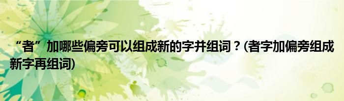 “者”加哪些偏旁可以組成新的字并組詞？(者字加偏旁組成新字再組詞)