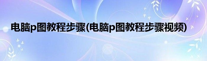 電腦p圖教程步驟(電腦p圖教程步驟視頻)