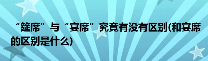 “筵席”與“宴席”究竟有沒有區(qū)別(和宴席的區(qū)別是什么)