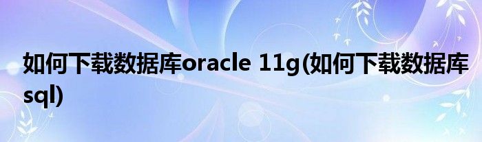 如何下載數(shù)據(jù)庫oracle 11g(如何下載數(shù)據(jù)庫sql)