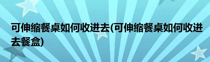 可伸縮餐桌如何收進去(可伸縮餐桌如何收進去餐盒)