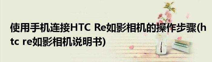 使用手機(jī)連接HTC Re如影相機(jī)的操作步驟(htc re如影相機(jī)說明書)