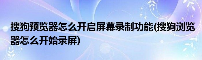 搜狗預(yù)覽器怎么開啟屏幕錄制功能(搜狗瀏覽器怎么開始錄屏)