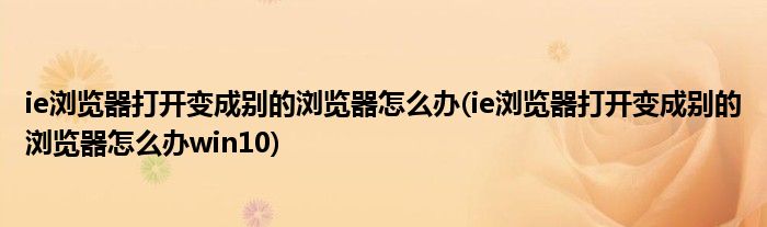 ie瀏覽器打開變成別的瀏覽器怎么辦(ie瀏覽器打開變成別的瀏覽器怎么辦win10)